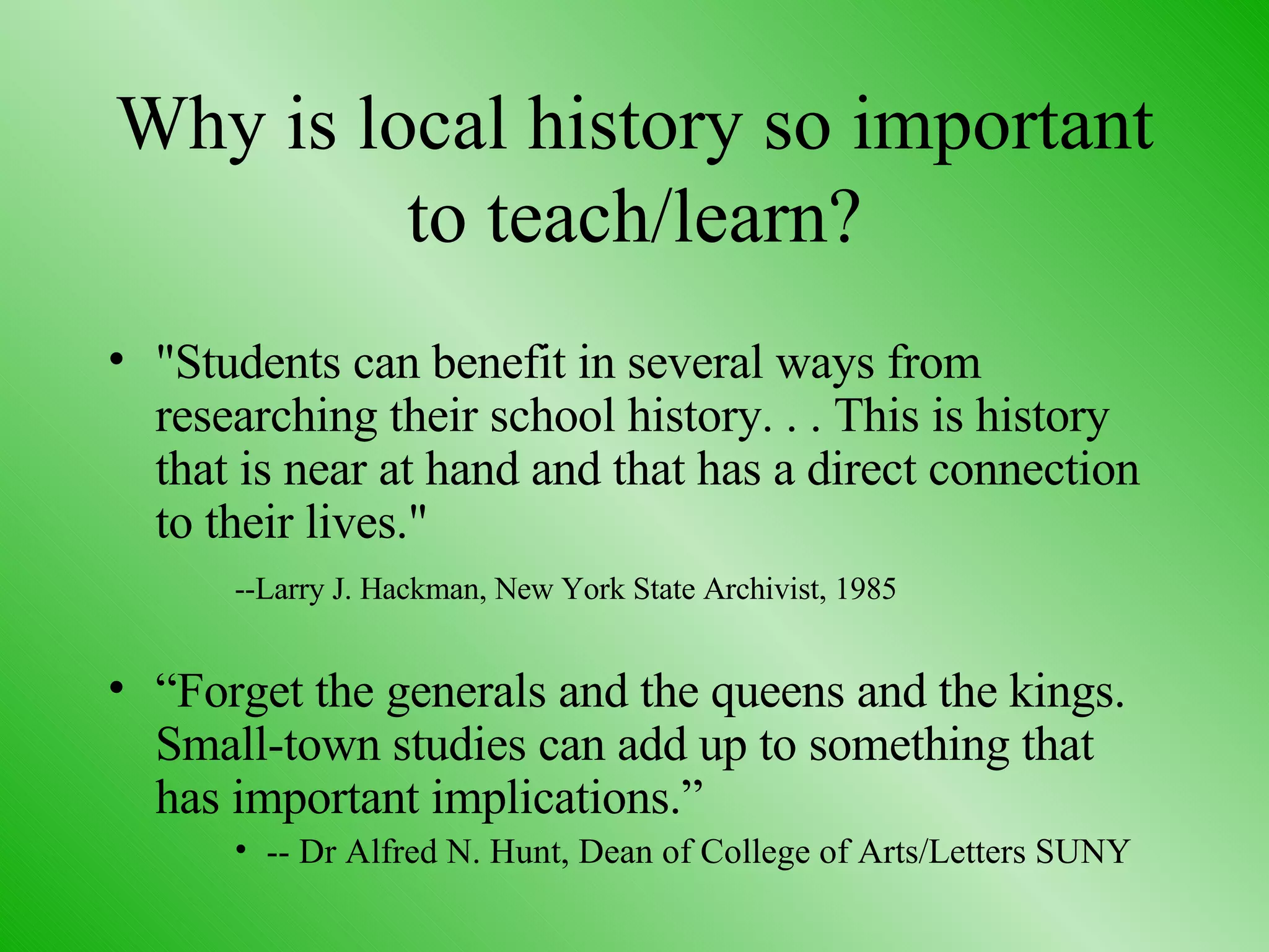 Why is local history so important to teach/learn? "Students can benefit in several ways from researching their school history. . . This is history that is near at hand and that has a direct connection to their lives." --Larry J. Hackman, New York State Archivist, 1985 “ Forget the generals and the queens and the kings. Small-town studies can add up to something that has important implications.” -- Dr Alfred N. Hunt, Dean of College of Arts/Letters SUNY 