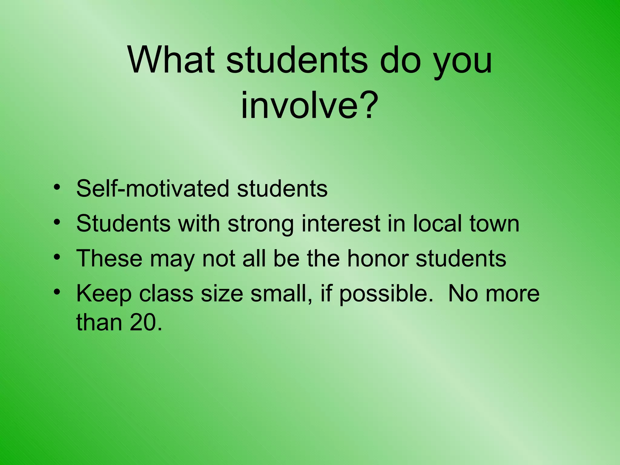 What students do you involve? Self-motivated students Students with strong interest in local town These may not all be the honor students Keep class size small, if possible.  No more than 20. 
