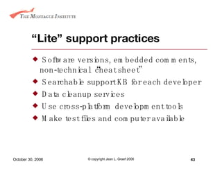 “ Lite” support practices Software versions, embedded comments, non-technical “cheat sheet” Searchable support KB for each developer Data cleanup services Use cross-platform development tools Make test files and computer available 