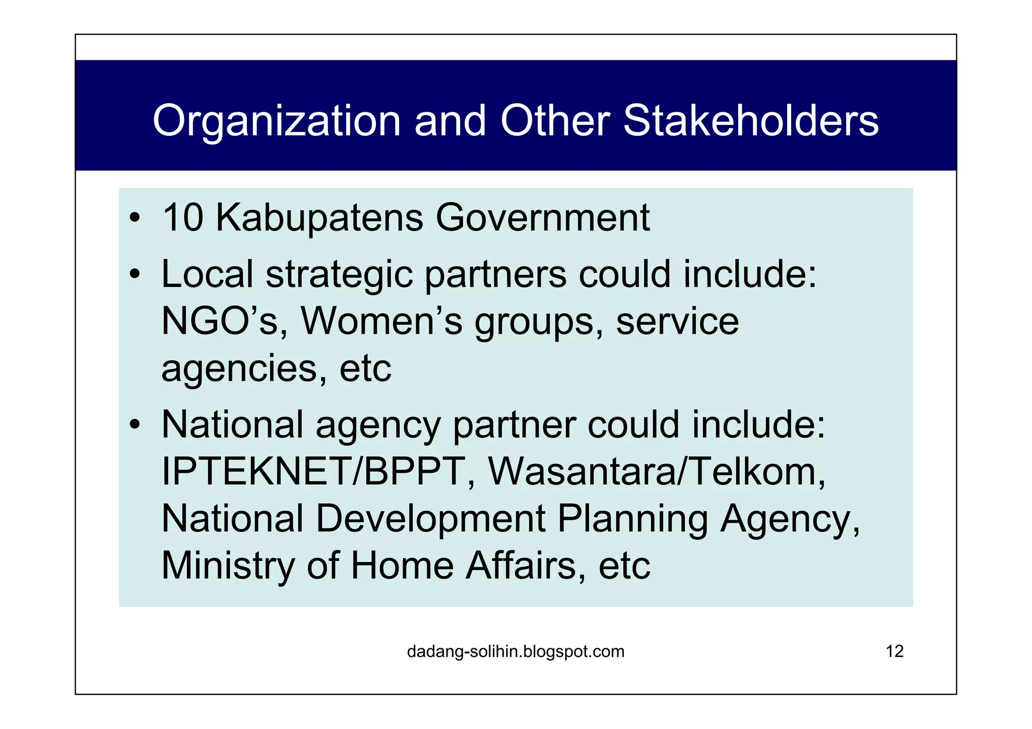 Organization and Other Stakeholders www.dadangsolihin.com National Advisory Board Steering Committee Head of BAPPENAS Echelon 1 of MoHA, MoF, etc. Parliament members Civil society representatives Donor/lender agencies Business associations Implementing Committee Echelon 2 of Bapennas, MoHA, MoF, etc. NGO representatives National Project Secretariat National Team Leader Experts Regional Secretariat Kabupaten  Office Provincial Government Kabupaten  Government Local Civil Society Advantages Enhance stakeholders’ ownership of the project. Increase opportunity to utilize several dissemination channels (e.g., NGO and press network, political parties, business community) Central level governmental agency can concentrate on policy making and instilling the project values to provincial and local government officials Project Secretariat has clear targets and milestones and autonomy to achieve them 