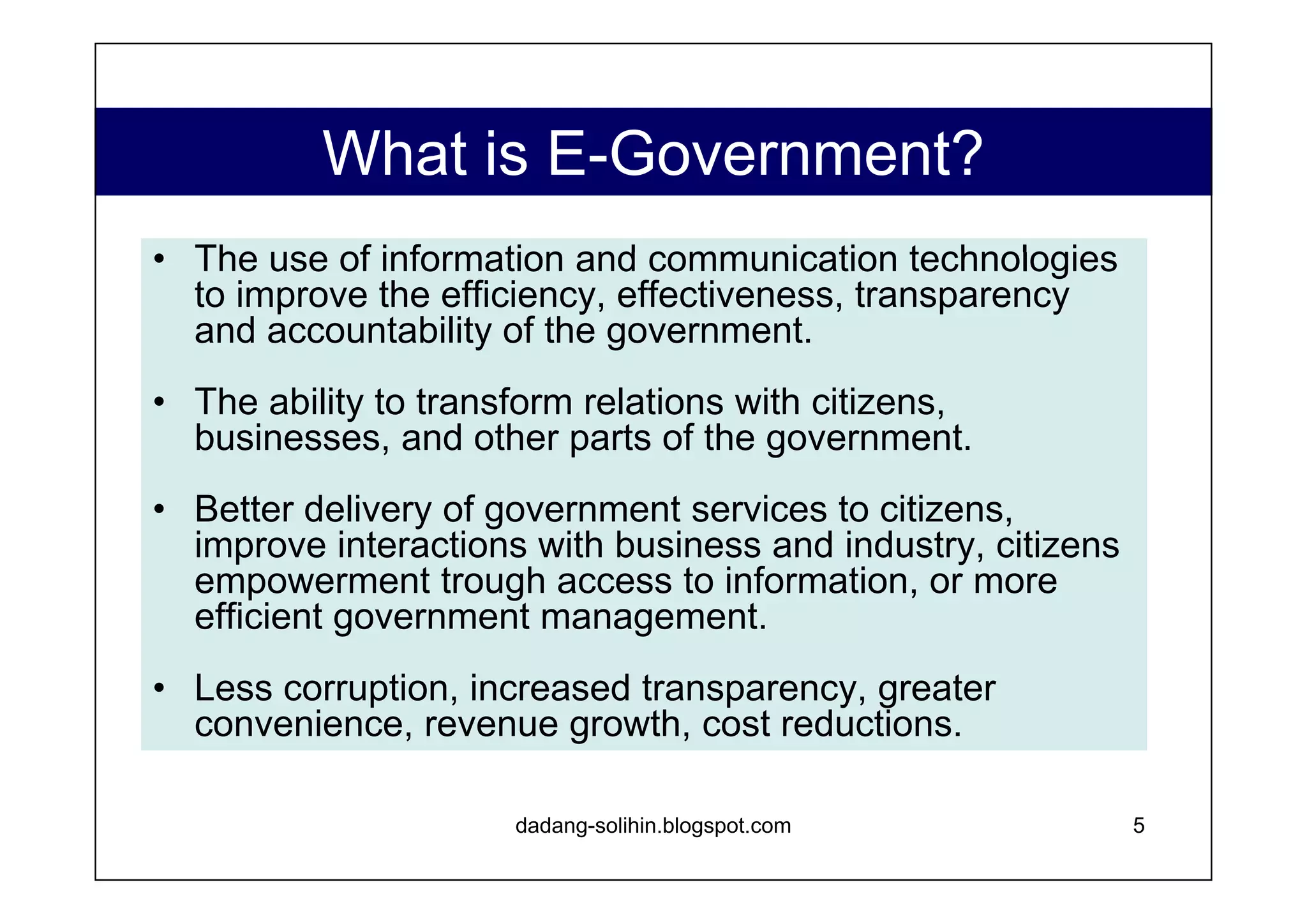 Why E-Government is Important?   Governance reform, increased transparency and citizen participation are best supported through: Increased communication and information sharing capability of local government Horizontally, between Kabupaten Governments Vertically, to and from citizens and national agencies Availability of streamlined, on-demand services  Education and economic empowerment of local citizenry, resulting in better informed participatory decision making E-Government offers all these benefits at low cost/benefit ratio www.dadangsolihin.com 