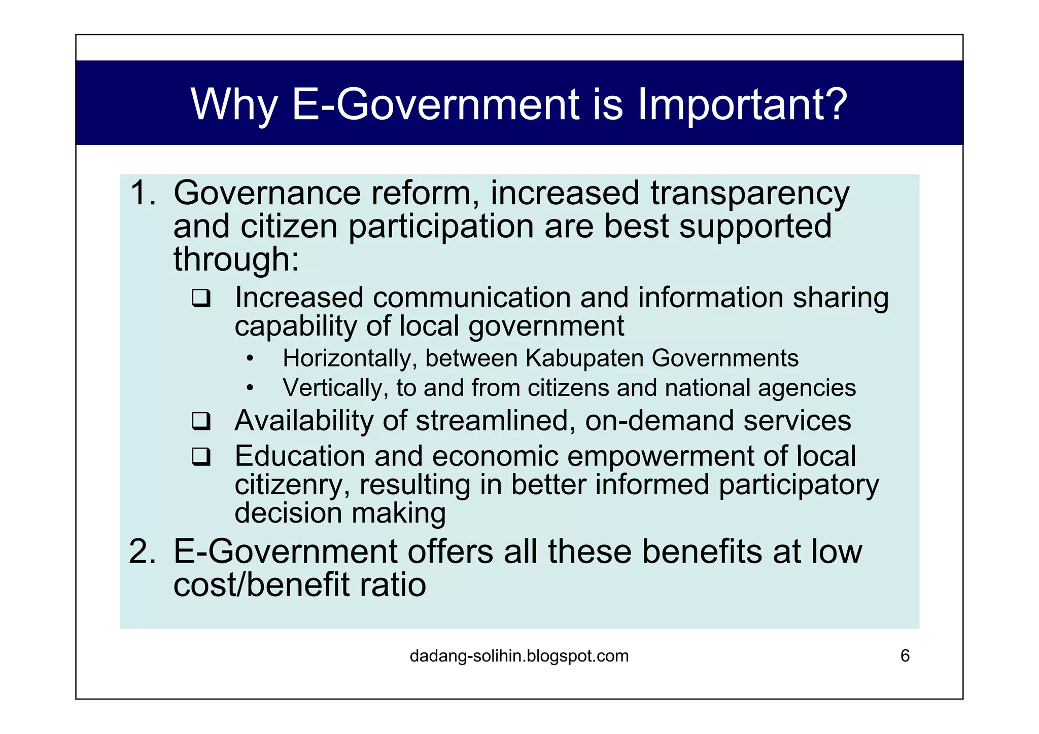 Why Public Access is Important  to the Success of E-Government?   Providing network infrastructure solely for government use is ineffective in promoting significant reform as long as government’s key constituency –citizens - are unable to access the enhanced services. Inhibiting factors: 1% Internet penetration, 3% telephone penetration Poor fixed line infrastructure High cost of service Wartel, Warnet use outstrips private use by more than 10:1 ratio Public Access is the only practical alternative for providing low cost citizen access to E-Gov services. www.dadangsolihin.com 
