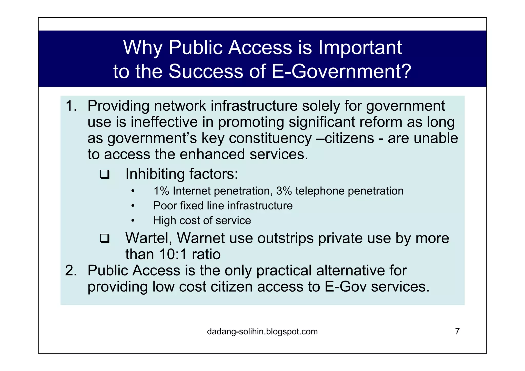 What is the LIFE Model? The best model for providing e-Government infrastructure and public access in kabupatens.  Multipurpose Telecenters (MTC) have proven successful in a number of developing nations MTC services commonly include, under one roof, the following: www.dadangsolihin.com Complementary revenue streams (food & beverages, HW/SW sales, etc) Business Services (Photocopy, call enter, etc) On site Education and Training Public Internet Access ISP Services Public telephone access The LIFE Model also include:  An e-Government services module, and on-site facilitator. A central portal/data support and content aggregation mechanism to facilitate citizen access to local, regional, and national e-government services. 
