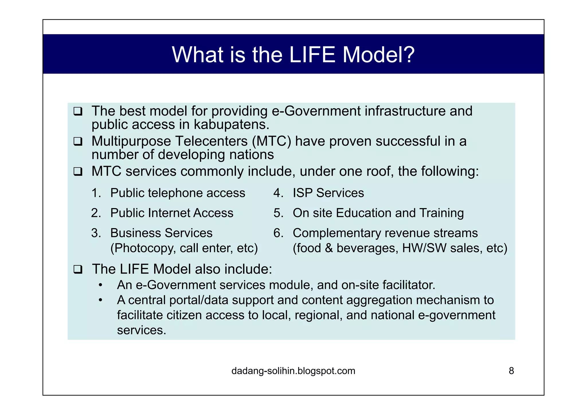 What is the Promise of LIFE Model? Government office LAN & Server infrastructure for interdepartmental communication and information handling. Effective channel for communication with local citizens. Reduced, or free, cost of connectivity + revenue. Access to expert human resources, without having to staff. Access to support & consultation in implementing e-government initiatives. www.dadangsolihin.com Access to startup capital Stable, influential local partner Human resources, socialization & market opening support Multiple revenue stream business model Excellent opportunity to add additional revenue streams through brokerage & distributorship Channel for distribution of e-government initiatives. Revenue to support new e-government initiatives. Data on e-government use, economic development, etc. Capacity Development Input to decision making Revenue to fund collateral programs To Kabupatens To Private Sector Partner(s) To National Agency Partner To Local Strategic Partner(s) 