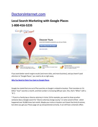 DoctorsInternet.com<br />Local Search Marketing with Google Places  1-800-416-5235  <br />If you want better search engine results (and more clicks, and more business), and you haven't paid attention to quot;
Google Places,quot;
 you need to do so right away.<br />Why You Need to Claim Your Spot on Google Places<br />Google has stated that one out of five searches on Google is related to location. That translates to 2.6 billion quot;
localquot;
 searches a month, and that number is increasing 50% per year. (Yes, that's quot;
Billionquot;
-with a quot;
B.quot;
)<br />* If you're a family law or divorce attorney in Irvine, CA for example, you want to show up when someone does a Google search for quot;
divorce attorney orange county,quot;
 or some variant of that - which happened over 56,000 times last month. Maybe your niche or location can't boast that kind of volume, but when you get your Places page set up and positioned correctly, it can still have a dramatic effect.<br />* A good Google Places listíng can provide a valuable bump in your search engine ranking and in your ability to reach and interact with prospects and customers. You can even post real-time updates to your <br />Places page to promote a sale or seminar or other event, put up a coupon, or communicate anything else.<br />* Google Places has become so important that it has become a marketing niche all on its own, with quot;
local marketing SEOquot;
 consultants that do nothing but help businesses use it properly.<br />Now, that you know why you need to be on Google Places - how can you claim your spot so you can experience improved search engine results and more website traffic?<br />Claiming Your Google Places Page<br />If you haven't already claimed your places page, simply go to Google.com/places and work your way through the process, after reading the 7 tips below. If you don't have a Google account, you'll have to create one, but it's easy, and free. For a detailed, step-by-step video guide to the proper set up of your Places page, you can go to: www.honestwebsitemarketing.com<br />7 Tips to Help You Get Your Google Places & Other Local Search Directories' Listing Found - Plus Get More Clicks<br />1. Get Consistent in How You List Your Address and Phone Number<br />When Google crawls the web, and your website, it can read quot;
123 Main Streetquot;
 as something different than quot;
123 Main St.quot;
 It will even see quot;
123 Main St.quot;
 as something different than quot;
123 Main St.quot;
<br />Same thing with phone numbers. quot;
(714) 555-5555quot;
 will be seen as being different than quot;
714-555-5555,quot;
 which is different than quot;
(714) 555 5555.quot;
<br />2. Use a Local Phone Number<br />If you have an 800 number, or other toll-free number, show your local number as your primary phone, and show the toll-free number as an additional one.<br />3. Get Consistent in How You List Your Company Name<br />If your company name is quot;
Honest Website Marketingquot;
 (which we hope it isn't since that's our name) don't show quot;
Honest Website Marketingquot;
 in one place, then in another place put quot;
Honest Website Marketing, LLC.quot;
 Just like with addresses and phone numbers, the search engines may think those are two different companies.<br />So, look at your website, and be sure you're consistent throughout your site. Then, do it the same way on your quot;
Placesquot;
 page, and your quot;
YELPquot;
 page, and your Chamber of Commerce listing, and on Yellowpages.com and the other hundred local directories you can get yourself listed in.<br />4. Fill in Your Website's URL<br />This may seem obvious, but people miss it all the time. And if your site shows as www.yoursite.com/, don't list it in your Places page as www.yoursite.com . That tiny difference can be a problem.<br />5. Post Reviews<br />Posting reviews from happy customers is one of the most powerful things you can do to get your quot;
Placesquot;
 page ranked well. Encourage your customers to find your Places page and then write a review. Reviews on your Places page are particularly important in pushing it to the top of the search results, which gets you more clicks. Plus, it helps you build credibility so you get more clicks to your website.<br />6. Get Citations<br />I do not mean the ones you get from the Highway Patrol. But, I do mean the ones you get by getting listed in other places and directoríes, such as Superpages.com, Yelp, Citysearch, your Chamber of Commerce listing, and the other fifty or a hundred directory-type places you ought to get yourself listed in. Every time you get listed some place and get a citation, you beef up your importance in Google's eyes, which helps you gain higher search engine rankings<br />7. Post Photographs, or Better Yet, Videos, or Even Better, Both<br />Pictures and videos are appealing to your visitors and Google loves them. So take full advantage of the ability to post them on your Places page. It's just as important there as it is on your website itself.<br />These are only a few of the things you can to enhance the effectiveness of your Places page.<br />These 7 can be done by anyone, even people without a lot of technical knowledge. Of course, you can outsource the task to a website marketing pro who specializes in local search marketing as the expert will save you time.<br />