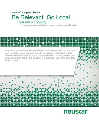 Neustar® Insights | Retail

       Be Relevant. Go Local.
              Local online marketing:
                    A smart way for retailers to target customers and lift sales




Like radio, air travel and television before it, the Internet seems to make the
world a smaller place, one where borders no longer exist and geography
becomes irrelevant. After all, if you can truly reach the entire world with your
news article, blog or ad—and distribute it in seconds—what difference does
location make?
 