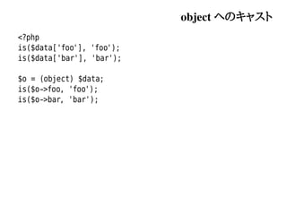 object へのキャスト
<?php
is($data['foo'], 'foo');
is($data['bar'], 'bar');

$o = (object) $data;
is($o->foo, 'foo');
is($o->bar, 'bar');
 