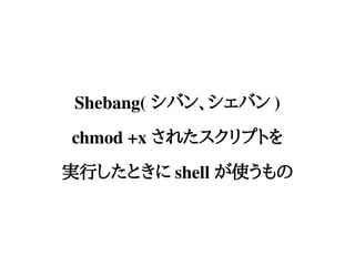 Shebang( シバン、シェバン )
chmod +x されたスクリプトを
実行したときに shell が使うもの
 