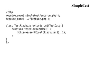 SimpleTest
<?php
require_once('simpletest/autorun.php');
require_once('../fizzbuzz.php');

class TestFizzbuzz extends UnitTestCase {
    function testFizzBuzzOne() {
        $this->assertEqual(fizzbuzz(1), 1);
    }
}
?>
 