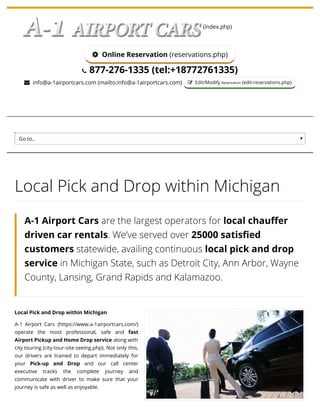 9/10/2019 Detroit Metro Car Service - 24x7 Michigan Cab & Taxi Services
https://www.a-1airportcars.com/local-pick-and-drop.php 1/4
(index.php)
 Online Reservation (reservations.php)
 877-276-1335 (tel:+18772761335)
 info@a-1airportcars.com (mailto:info@a-1airportcars.com)  Edit/Modify Reservation (edit-reservations.php)
Go to..
Local Pick and Drop within Michigan
A-1 Airport Cars (https://www.a-1airportcars.com/)
operate the most professional, safe and fast
Airport Pickup and Home Drop service along with
city touring (city-tour-site-seeing.php). Not only this,
our drivers are trained to depart immediately for
your Pick-up and Drop and our call center
executive tracks the complete journey and
communicate with driver to make sure that your
journey is safe as well as enjoyable.
Local Pick and Drop within Michigan
A-1 Airport Cars are the largest operators for local chau er
driven car rentals. We’ve served over 25000 satis ed
customers statewide, availing continuous local pick and drop
service in Michigan State, such as Detroit City, Ann Arbor, Wayne
County, Lansing, Grand Rapids and Kalamazoo.

 