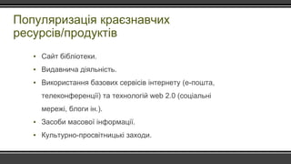 Популяризація краєзнавчих
ресурсів/продуктів
▪ Сайт бібліотеки.
▪ Видавнича діяльність.
▪ Використання базових сервісів інтернету (е-пошта,
телеконференції) та технологій web 2.0 (соціальні
мережі, блоги ін.).
▪ Засоби масової інформації.
▪ Культурно-просвітницькі заходи.
 