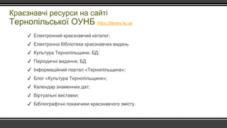 Краєзнавчі ресурси на сайті
Тернопільської ОУНБ https://library.te.ua
✔ Електронний краєзнавчий каталог;
✔ Електронна бібліотека краєзнавчих видань
✔ Культура Тернопільщини, БД;
✔ Періодичні видання, БД
✔ Інформаційний портал «Тернопільщина»;
✔ Блог «Культура Тернопільщини»;
✔ Календар знаменних дат;
✔ Віртуальні виставки;
✔ Бібліографічні покажчики краєзнавчого змісту.
 