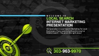 W E L C O M E TO

LOCAL SEARCH
INTERNET MARKETING
PRESENTATION

We Specialize in Local Search Marketing for Local
Businesses. If you want to be found in Local or
Mobile Search – You are in the right place!

303-963-9970

 