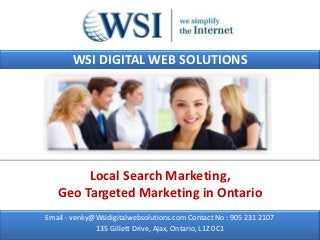 WSI DIGITAL WEB SOLUTIONS




        Local Search Marketing,
   Geo Targeted Marketing in Ontario
Email - venky@Wsidigitalwebsolutions.com Contact No : 905 231 2107
              135 Gillett Drive, Ajax, Ontario, L1Z 0C1
 
