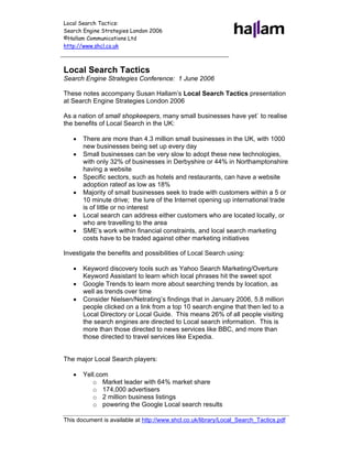 Local Search Tactics:
Search Engine Strategies London 2006
©Hallam Communications Ltd
http://www.shcl.co.uk



Local Search Tactics
Search Engine Strategies Conference: 1 June 2006

These notes accompany Susan Hallam’s Local Search Tactics presentation
at Search Engine Strategies London 2006

As a nation of small shopkeepers, many small businesses have yet` to realise
the benefits of Local Search in the UK:

   •   There are more than 4.3 million small businesses in the UK, with 1000
       new businesses being set up every day
   •   Small businesses can be very slow to adopt these new technologies,
       with only 32% of businesses in Derbyshire or 44% in Northamptonshire
       having a website
   •   Specific sectors, such as hotels and restaurants, can have a website
       adoption rateof as low as 18%
   •   Majority of small businesses seek to trade with customers within a 5 or
       10 minute drive; the lure of the Internet opening up international trade
       is of little or no interest
   •   Local search can address either customers who are located locally, or
       who are travelling to the area
   •   SME’s work within financial constraints, and local search marketing
       costs have to be traded against other marketing initiatives

Investigate the benefits and possibilities of Local Search using:

   •   Keyword discovery tools such as Yahoo Search Marketing/Overture
       Keyword Assistant to learn which local phrases hit the sweet spot
   •   Google Trends to learn more about searching trends by location, as
       well as trends over time
   •   Consider Nielsen/Netrating’s findings that in January 2006, 5.8 million
       people clicked on a link from a top 10 search engine that then led to a
       Local Directory or Local Guide. This means 26% of all people visiting
       the search engines are directed to Local search information. This is
       more than those directed to news services like BBC, and more than
       those directed to travel services like Expedia.


The major Local Search players:

   •   Yell.com
          o Market leader with 64% market share
          o 174,000 advertisers
          o 2 million business listings
          o powering the Google Local search results

This document is available at http://www.shcl.co.uk/library/Local_Search_Tactics.pdf
