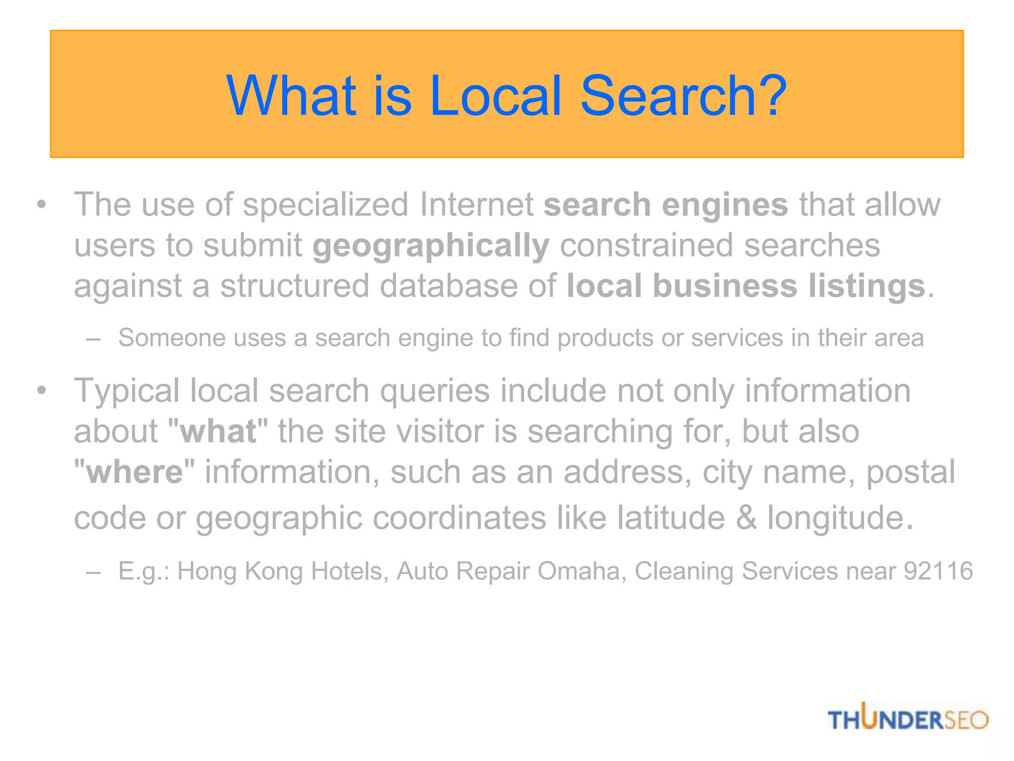 What is Local Search?The use of specialized Internet searchengines that allow users to submit geographically constrained searches against a structured database of local business listings. Someone uses a search engine to find products or services in their areaTypical local search queries include not only information about "what" the site visitor is searching for, but also "where" information, such as an address, city name, postal code or geographic coordinates like latitude & longitude.E.g.: Hong Kong Hotels, Auto Repair Omaha, Cleaning Services near 92116