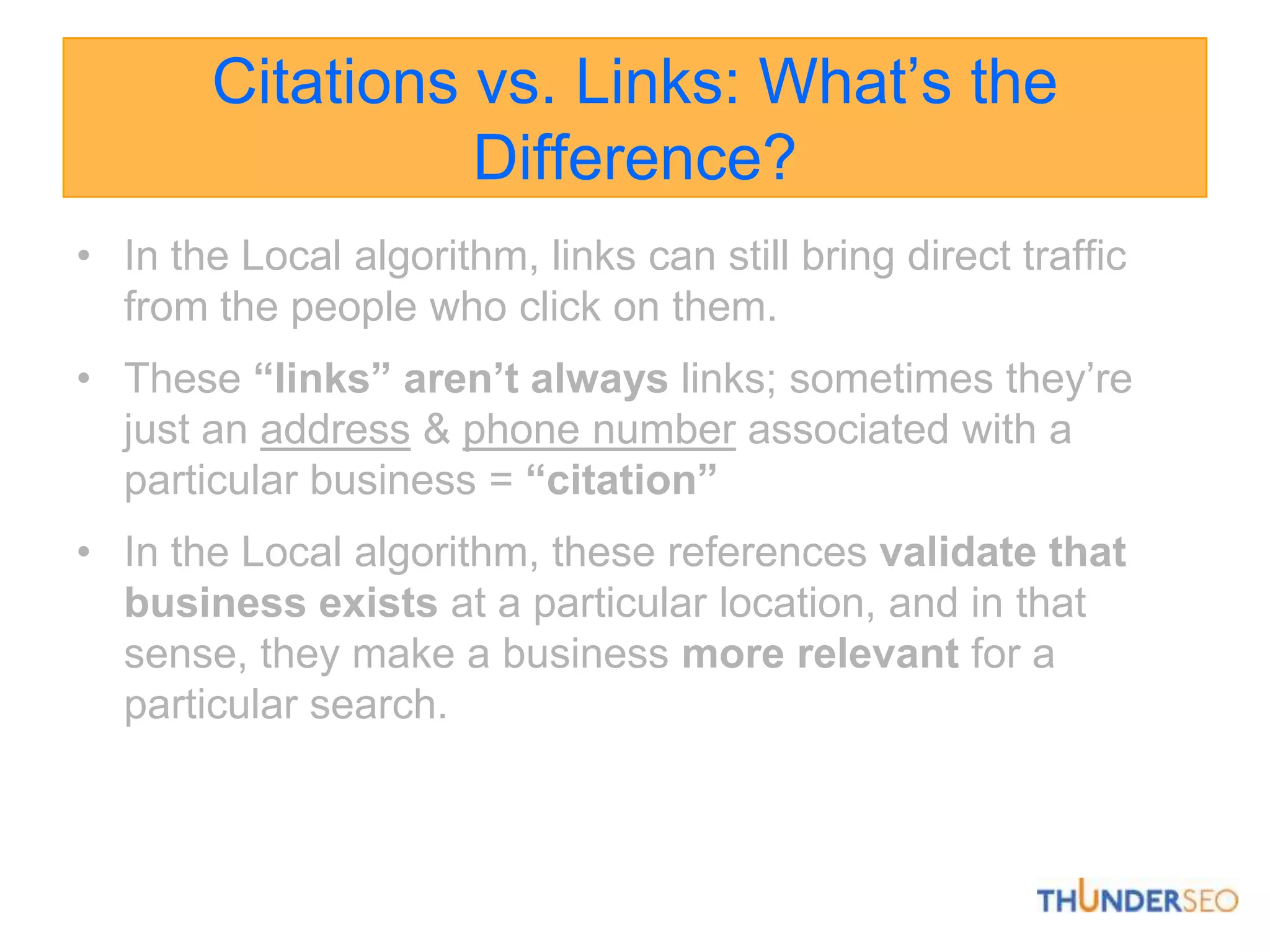 Citations vs. Links: What’s the Difference?In the Local algorithm, links can still bring direct traffic from the people who click on them. These “links” aren’t always links; sometimes they’re just an address& phone number associated with a particular business =“citation”In the Local algorithm, these references validate that business exists at a particular location, and in that sense, they make a business more relevant for a particular search.