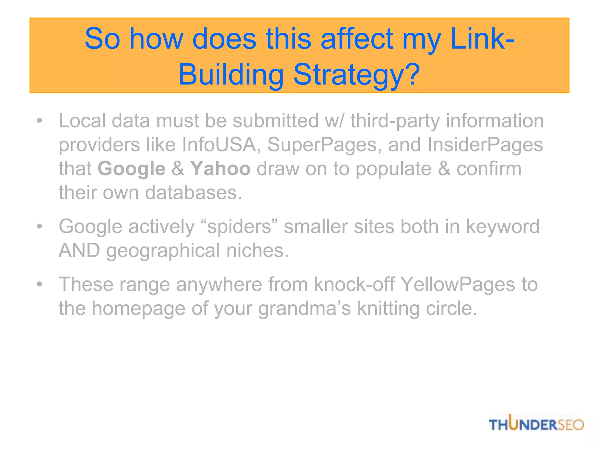 So how does this affect my Link-Building Strategy?Local data must be submitted w/ third-party information providers like InfoUSA, SuperPages, and InsiderPagesthat Google& Yahoo draw on to populate & confirm their own databases.Google actively “spiders” smaller sites both in keyword AND geographical niches. These range anywhere from knock-off YellowPages to the homepage of your grandma’s knitting circle. 