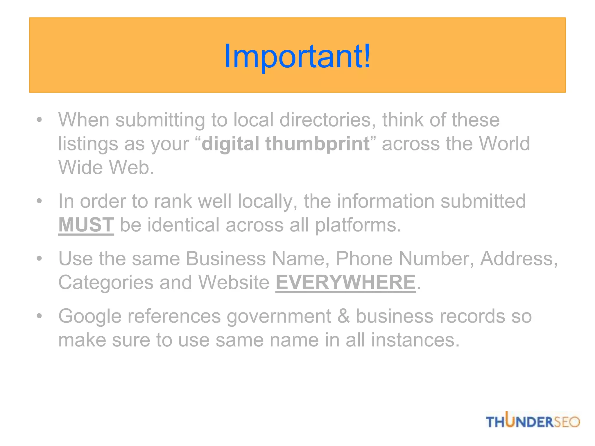 Important!When submitting to local directories, think of these listings as your “digital thumbprint” across the World Wide Web. In order to rank well locally, the information submitted MUST be identical across all platforms. Use the same Business Name, Phone Number, Address, Categories and Website EVERYWHERE.Google references government & business records so make sure to use same name in all instances.