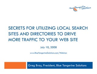 SECRETS FOR UTILIZING LOCAL SEARCH
SITES AND DIRECTORIES TO DRIVE
MORE TRAFFIC TO YOUR WEB SITE
                   July 10, 2008
         www.BlueTangerineSolutions.com/Webinar




        Greg Bray, President, Blue Tangerine Solutions
 