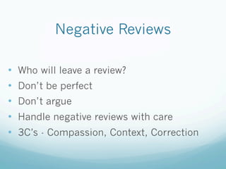 Negative Reviews
•  Who will leave a review?
•  Don’t be perfect
•  Don’t argue
•  Handle negative reviews with care
•  3C’s - Compassion, Context, Correction
 
