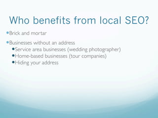 Who benefits from local SEO?
— Brick and mortar
— Businesses without an address
— Service area businesses (wedding photographer)
— Home-based businesses (tour companies)
— Hiding your address
 
