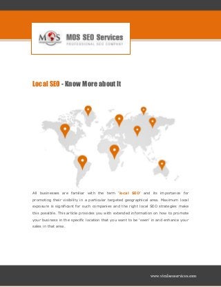 www.viralseoservices.com
Local SEO - Know More about It
All businesses are familiar with the term ‘local SEO’ and its importance for
promoting their visibility in a particular targeted geographical area. Maximum local
exposure is significant for such companies and the right local SEO strategies make
this possible. This article provides you with extended information on how to promote
your business in the specific location that you want to be ‘seen’ in and enhance your
sales in that area.
 