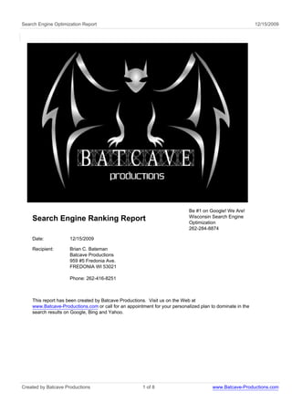 Search Engine Optimization Report                                                                          12/15/2009




                                                                            Be #1 on Google! We Are!
                                                                            Wisconsin Search Engine
    Search Engine Ranking Report                                            Optimization
                                                                            262-284-8874

    Date:            12/15/2009

    Recipient:       Brian C. Bateman
                     Batcave Productions
                     959 #5 Fredonia Ave.
                     FREDONIA WI 53021

                     Phone: 262-416-8251



    This report has been created by Batcave Productions. Visit us on the Web at
    www.Batcave-Productions.com or call for an appointment for your personalized plan to dominate in the
    search results on Google, Bing and Yahoo.




Created by Batcave Productions                        1 of 8                           www.Batcave-Productions.com
 