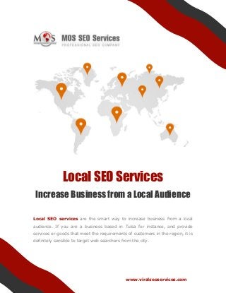 www.viralseoservices.com
Local SEO Services
Increase Business from a Local Audience
Local SEO services are the smart way to increase business from a local
audience. If you are a business based in Tulsa for instance, and provide
services or goods that meet the requirements of customers in the region, it is
definitely sensible to target web searchers from the city.
 