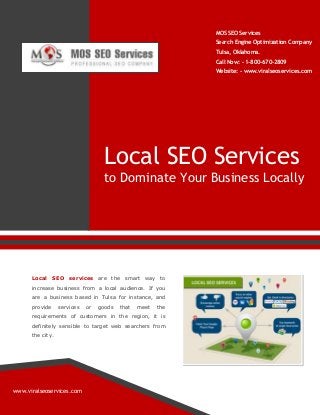 MOS SEO Services
Search Engine Optimization Company
Tulsa, Oklahoma.
Call Now: - 1-800-670-2809
Website: - www.viralseoservices.com

Local SEO Services
to Dominate Your Business Locally

Local SEO

services are the smart way to

increase business from a local audience. If you
are a business based in Tulsa for instance, and
provide

services

or

goods

that

meet

the

requirements of customers in the region, it is
definitely sensible to target web searchers from
the city.

www.viralseoservices.com

 