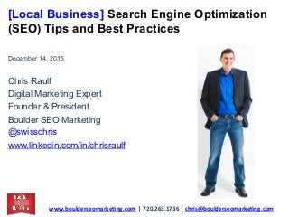 [Local Business] Search Engine Optimization
(SEO) Tips and Best Practices
December 14, 2015
Chris Raulf
Digital Marketing Expert
Founder & President
Boulder SEO Marketing
@swisschris
www.linkedin.com/in/chrisraulf
www.boulderseomarke.ng.com		|	720.263.1736	|	chris@boulderseomarke.ng.com			
 