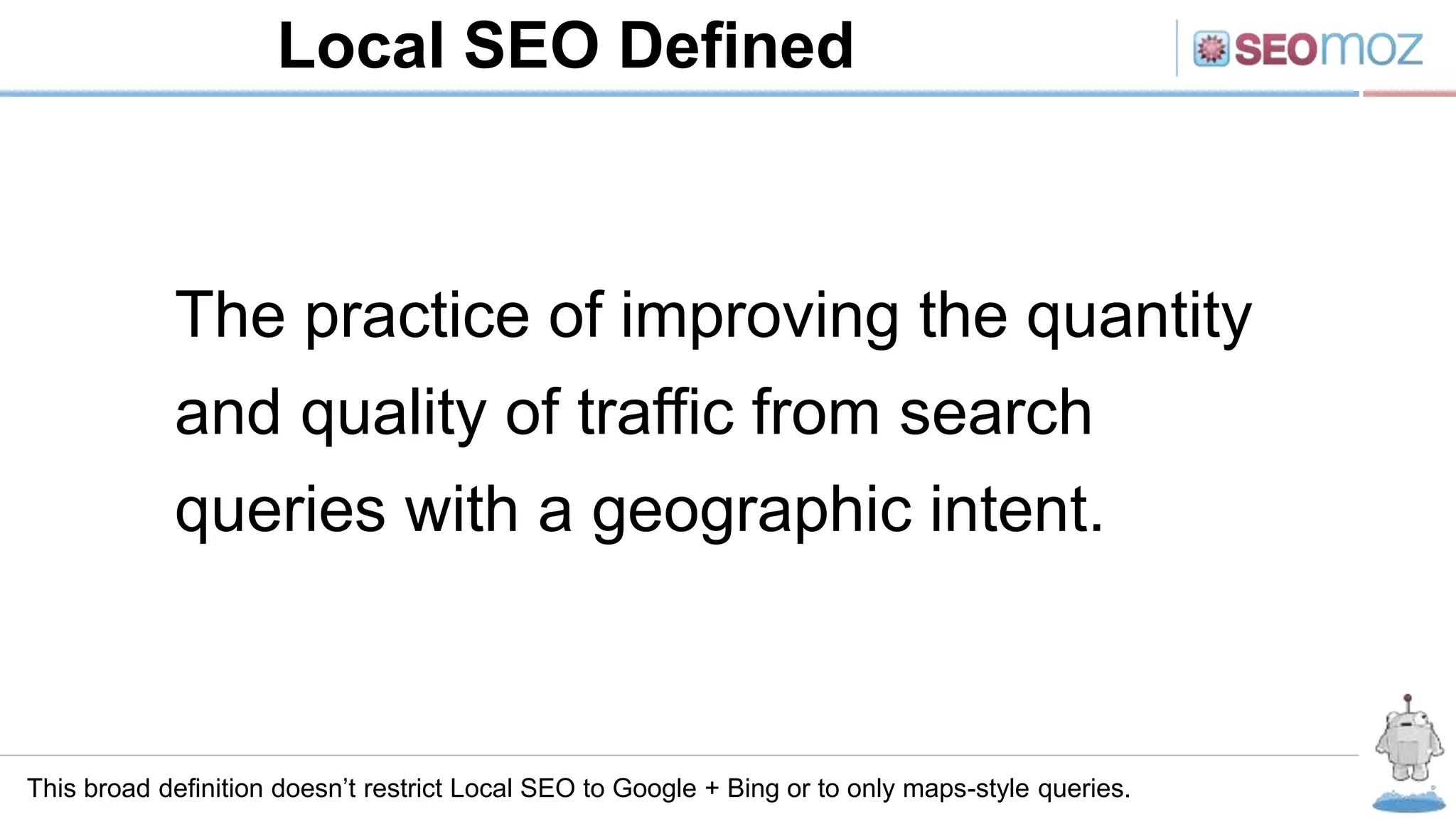 Local SEO Defined
This broad definition doesn’t restrict Local SEO to Google + Bing or to only maps-style queries.
The practice of improving the quantity
and quality of traffic from search
queries with a geographic intent.
 