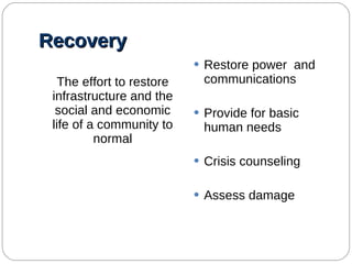 Recovery The effort to restore infrastructure and the social and economic life of a community to normal Restore power  and communications Provide for basic human needs Crisis counseling Assess damage 