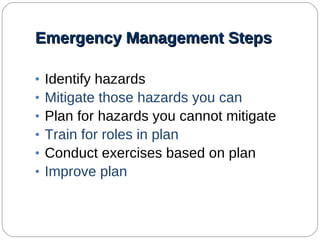 Emergency Management Steps Identify hazards Mitigate those hazards you can Plan for hazards you cannot mitigate Train for roles in plan Conduct exercises based on plan Improve plan   
