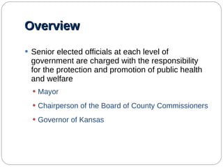 Overview Senior elected officials at each level of government are charged with the responsibility for the protection and promotion of public health and welfare Mayor Chairperson of the Board of County Commissioners Governor of Kansas 
