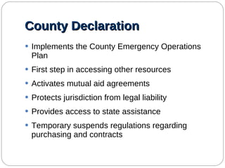 County Declaration Implements the County Emergency Operations Plan First step in accessing other resources Activates mutual aid agreements Protects jurisdiction from legal liability Provides access to state assistance Temporary suspends regulations regarding purchasing and contracts  
