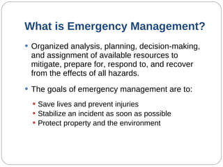 What is Emergency Management? Organized analysis, planning, decision-making, and assignment of available resources to mitigate, prepare for, respond to, and recover from the effects of all hazards. The goals of emergency management are to: Save lives and prevent injuries Stabilize an incident as soon as possible Protect property and the environment 