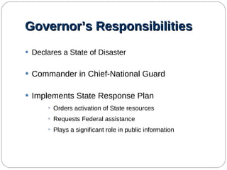 Governor’s Responsibilities Declares a State of Disaster Commander in Chief-National Guard Implements State Response Plan Orders activation of State resources Requests Federal assistance Plays a significant role in public information 