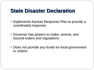 State Disaster Declaration Implements Kansas Response Plan to provide a coordinated response Governor has powers to make, amend, and rescind orders and regulations Does not provide any funds for local government or victims 