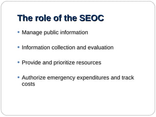 The role of the SEOC Manage public information Information collection and evaluation Provide and prioritize resources Authorize emergency expenditures and track costs 