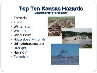 Top Ten Kansas Hazards (Listed in order of probability) Tornado Flood Winter storm Wild Fire Wind storm Hazardous Materials Utility/Infrastructure Drought Hailstorm Terrorism 