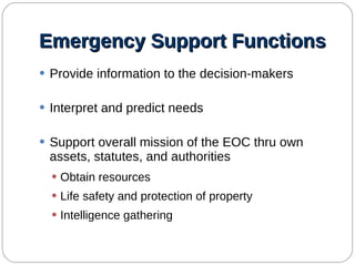 Emergency Support Functions Provide information to the decision-makers Interpret and predict needs Support overall mission of the EOC thru own assets, statutes, and authorities Obtain resources Life safety and protection of property Intelligence gathering 