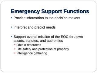 Emergency Support Functions Provide information to the decision-makers Interpret and predict needs Support overall mission of the EOC thru own assets, statutes, and authorities Obtain resources Life safety and protection of property Intelligence gathering 