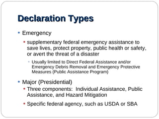 Declaration Types Emergency supplementary federal emergency assistance to save lives, protect property, public health or safety, or avert the threat of a disaster Usually limited to Direct Federal Assistance and/or Emergency Debris Removal and Emergency Protective Measures (Public Assistance Program) Major (Presidential) Three components:  Individual Assistance, Public Assistance, and Hazard Mitigation Specific federal agency, such as USDA or SBA 