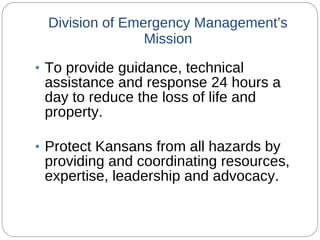 Division of Emergency Management’s Mission To provide guidance, technical assistance and response 24 hours a day to reduce the loss of life and property. Protect Kansans from all hazards by providing and coordinating resources, expertise, leadership and advocacy. 