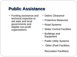 Public Assistance Funding assistance and technical expertise to aid state and local governments and eligible non-profit organizations Debris Clearance Protective Measures Road Systems Water Control Facilities Buildings and Equipment Public Utility Systems Other (Park Facilities,  Recreation Facilities) 