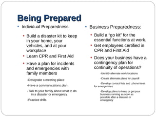 Being Prepared Individual Preparedness: Build a disaster kit to keep in your home, your vehicles, and at your workplace Learn CPR and First Aid Have a plan for incidents and emergencies with family members -Designate a meeting place -Have a communications plan -Talk to your family about what to do in a disaster or emergency -Practice drills Business Preparedness: Build a “go kit” for the essential functions at work. Get employees certified in CPR and First Aid Does your business have a contingency plan for continuity of operations? -Identify alternate work locations -Create alternate plans for  payroll -Develop contact lists and  phone trees for emergencies -Develop plans to keep or get your  business running as soon as  possible after a disaster or  emergency  
