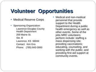 Volunteer  Opportunities Medical Reserve Corps Sponsoring Organization: Lawrence-Douglas County Health Department 200 Maine St. Ste. B Lawrence, KS  66044 Contact:  Kim Ens Phone:  (785) 843-3060 Medical and non-medical personnel that provide support to the Health Department during a public health emergency as well as other events. Some of the jobs MRC volunteers perform include: staffing a mass dispensing site; providing vaccinations; educating, counseling, and working with the public; and providing first aid support at community events.  