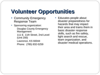 Volunteer Opportunities Community Emergency Response Team  Sponsoring organization: Douglas County Emergency Management 111 E. 11th Street, 2nd Level (Unit 200) Lawrence, KS 66044 Phone:  (785) 832-5259 Educates people about disaster preparedness for hazards that may impact their area and trains them in basic disaster response skills, such as fire safety, light search and rescue, team organization, and disaster medical operations. 