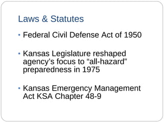 Laws & Statutes Federal Civil Defense Act of 1950 Kansas Legislature reshaped agency’s focus to “all-hazard” preparedness in 1975 Kansas Emergency Management Act KSA Chapter 48-9 